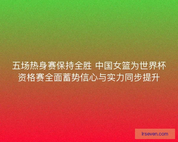五场热身赛保持全胜 中国女篮为世界杯资格赛全面蓄势信心与实力同步提升