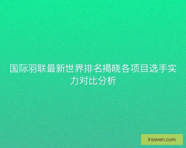 国际羽联最新世界排名揭晓各项目选手实力对比分析