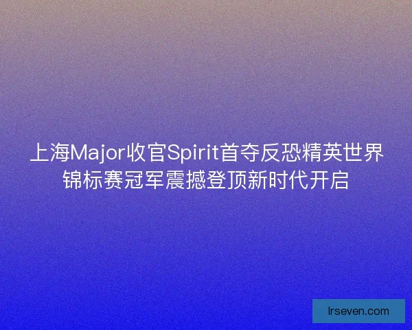 上海Major收官Spirit首夺反恐精英世界锦标赛冠军震撼登顶新时代开启