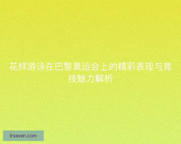 花样游泳在巴黎奥运会上的精彩表现与竞技魅力解析 花样游泳在巴黎奥运会上的精彩表现与竞技魅力解析