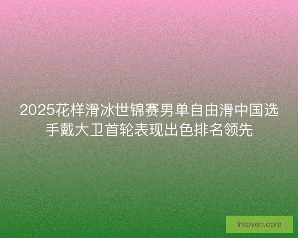 2025花样滑冰世锦赛男单自由滑中国选手戴大卫首轮表现出色排名领先