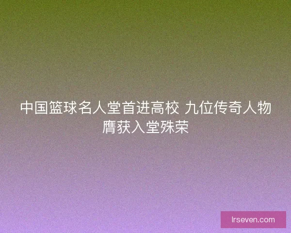 中国篮球名人堂首进高校 九位传奇人物膺获入堂殊荣 中国篮球名人堂首进高校 九位传奇人物膺获入堂殊荣