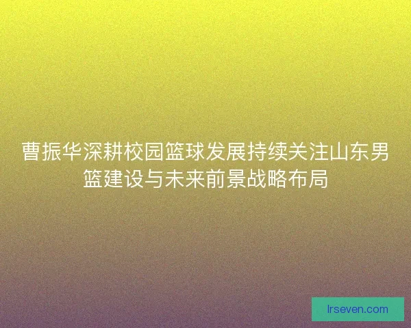 曹振华深耕校园篮球发展持续关注山东男篮建设与未来前景战略布局