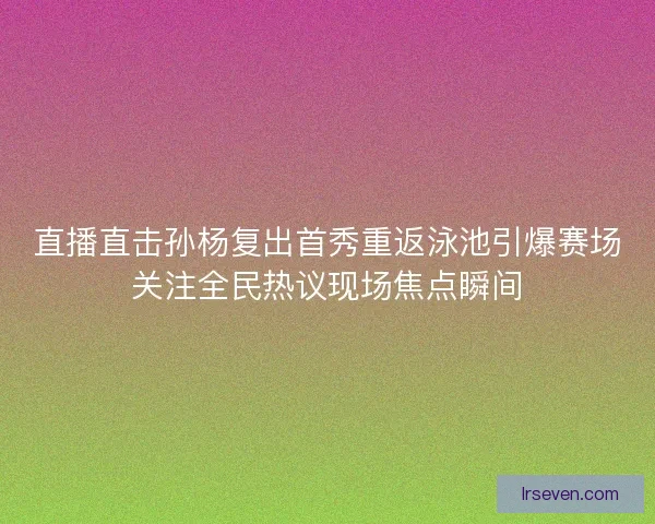 直播直击孙杨复出首秀重返泳池引爆赛场关注全民热议现场焦点瞬间