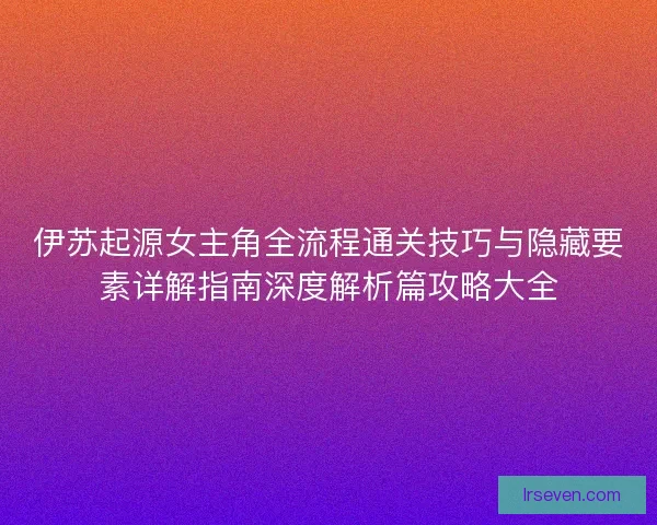 伊苏起源女主角全流程通关技巧与隐藏要素详解指南深度解析篇攻略大全