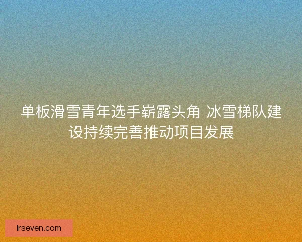 单板滑雪青年选手崭露头角 冰雪梯队建设持续完善推动项目发展