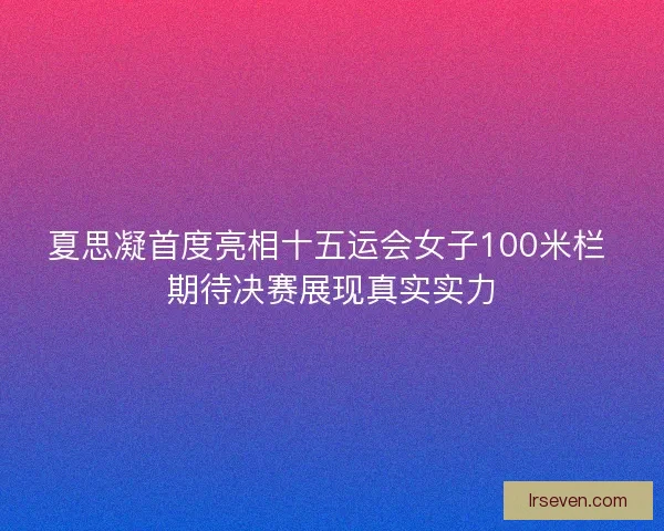 夏思凝首度亮相十五运会女子100米栏 期待决赛展现真实实力