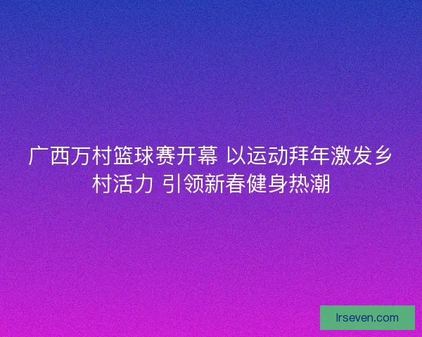 广西万村篮球赛开幕 以运动拜年激发乡村活力 引领新春健身热潮