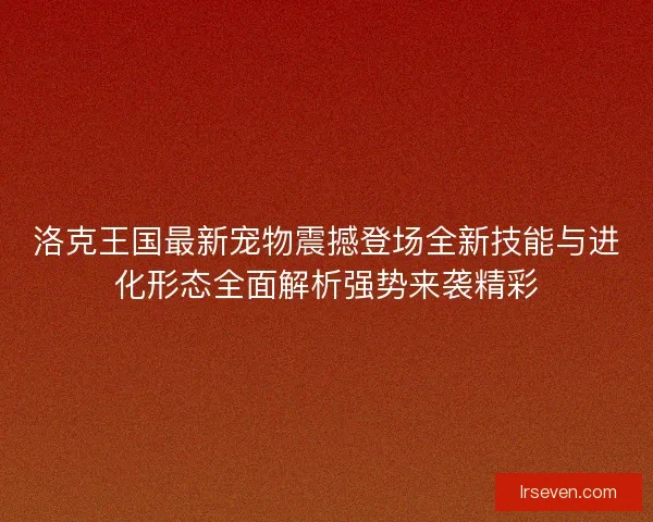 洛克王国最新宠物震撼登场全新技能与进化形态全面解析强势来袭精彩