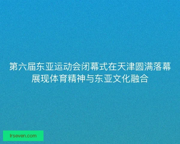 第六届东亚运动会闭幕式在天津圆满落幕展现体育精神与东亚文化融合