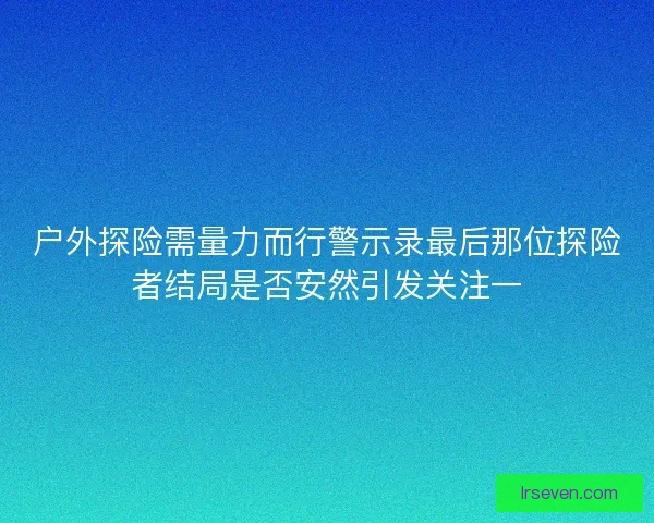 户外探险需量力而行警示录最后那位探险者结局是否安然引发关注一