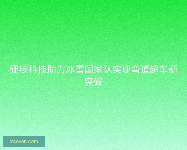 硬核科技助力冰雪国家队实现弯道超车新突破 硬核科技助力冰雪国家队实现弯道超车新突破