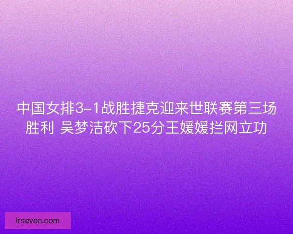 中国女排3-1战胜捷克迎来世联赛第三场胜利 吴梦洁砍下25分王媛媛拦网立功