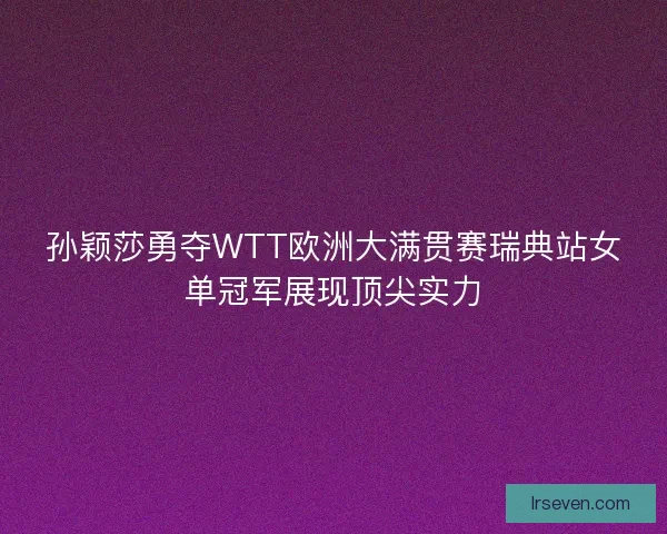 孙颖莎勇夺WTT欧洲大满贯赛瑞典站女单冠军展现顶尖实力