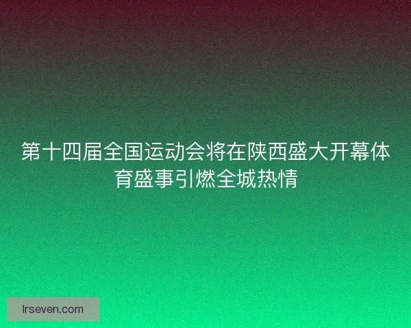 第十四届全国运动会将在陕西盛大开幕体育盛事引燃全城热情