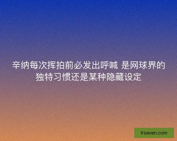 辛纳每次挥拍前必发出呼喊 是网球界的独特习惯还是某种隐藏设定