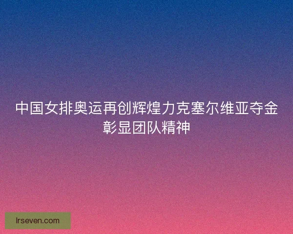 中国女排奥运再创辉煌力克塞尔维亚夺金彰显团队精神