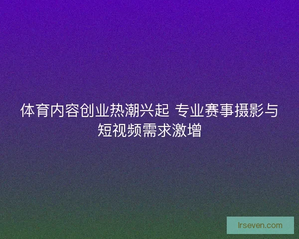 体育内容创业热潮兴起 专业赛事摄影与短视频需求激增