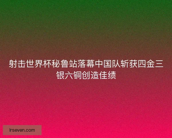 射击世界杯秘鲁站落幕中国队斩获四金三银六铜创造佳绩 射击世界杯秘鲁站落幕中国队斩获四金三银六铜创造佳绩