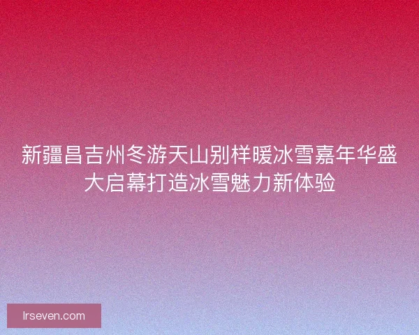 新疆昌吉州冬游天山别样暖冰雪嘉年华盛大启幕打造冰雪魅力新体验