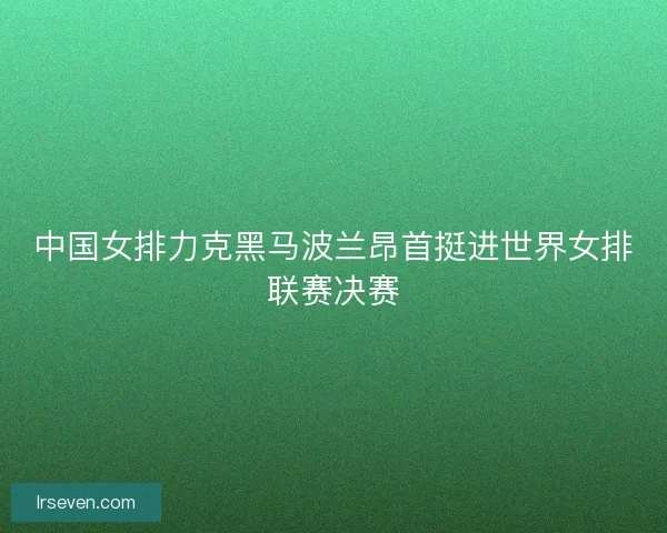中国女排力克黑马波兰昂首挺进世界女排联赛决赛