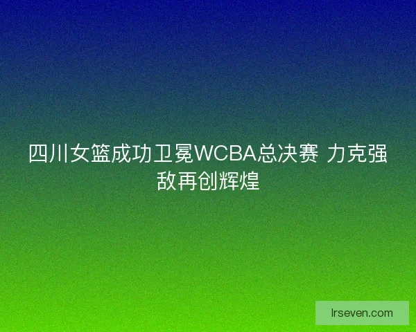 四川女篮成功卫冕WCBA总决赛 力克强敌再创辉煌
