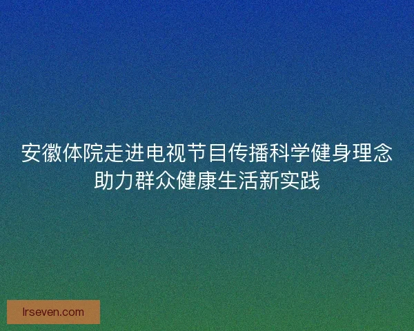 安徽体院走进电视节目传播科学健身理念助力群众健康生活新实践