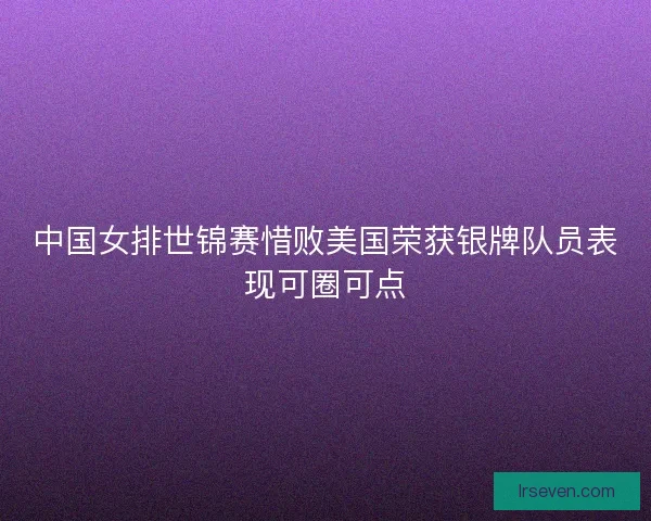 中国女排世锦赛惜败美国荣获银牌队员表现可圈可点