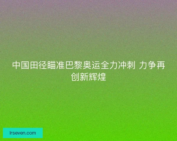 中国田径瞄准巴黎奥运全力冲刺 力争再创新辉煌