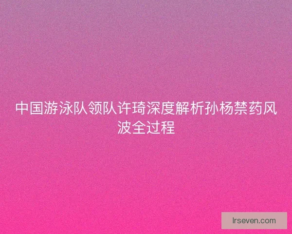 中国游泳队领队许琦深度解析孙杨禁药风波全过程 中国游泳队领队许琦深度解析孙杨禁药风波全过程